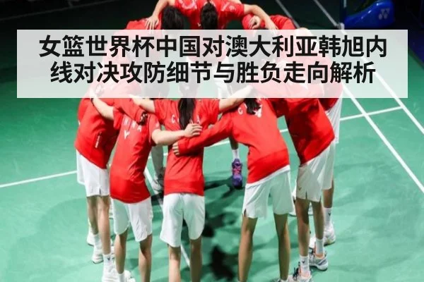 女篮世界杯中国对澳大利亚韩旭内线对决攻防细节与胜负走向解析